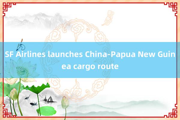 SF Airlines launches China-Papua New Guinea cargo route
